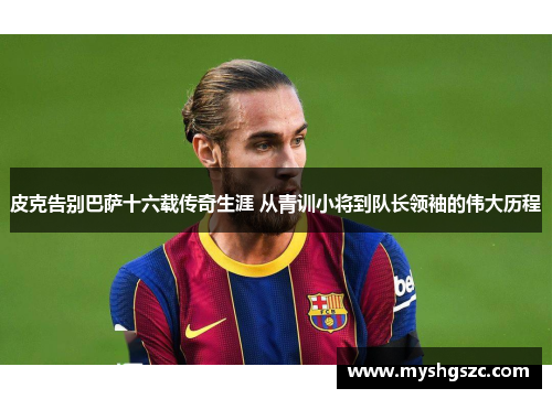 皮克告别巴萨十六载传奇生涯 从青训小将到队长领袖的伟大历程