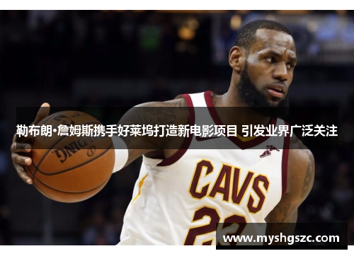 勒布朗·詹姆斯携手好莱坞打造新电影项目 引发业界广泛关注