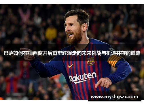 巴萨如何在梅西离开后重塑辉煌走向未来挑战与机遇并存的道路