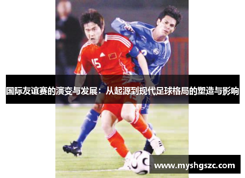 国际友谊赛的演变与发展：从起源到现代足球格局的塑造与影响