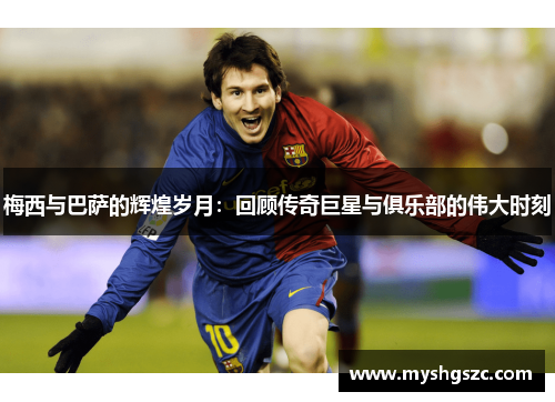 梅西与巴萨的辉煌岁月：回顾传奇巨星与俱乐部的伟大时刻