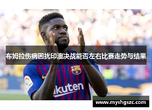 布姆拉伤病困扰印澳决战能否左右比赛走势与结果