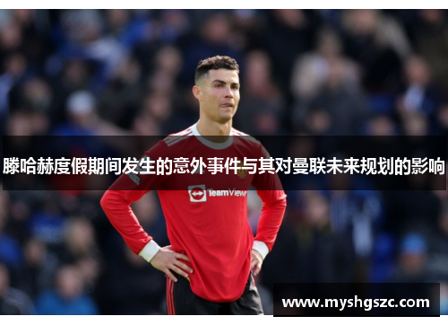 滕哈赫度假期间发生的意外事件与其对曼联未来规划的影响
