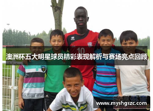 澳洲杯五大明星球员精彩表现解析与赛场亮点回顾 澳洲杯五大明星球员精彩表现解析与赛场亮点回顾
